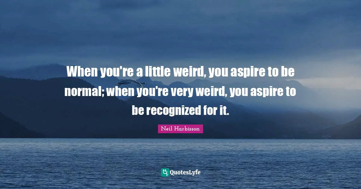 When you're a little weird, you aspire to be normal; when you're very weird, you aspire to be recognized for it.