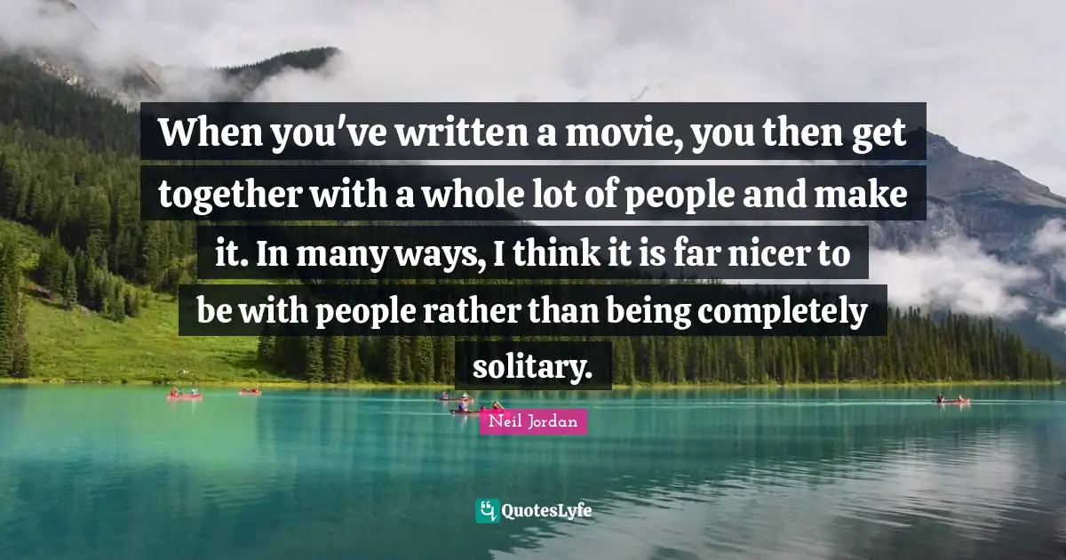 When you've written a movie, you then get together with a whole lot of people and make it. In many ways, I think it is far nicer to be with people rather than being completely solitary.