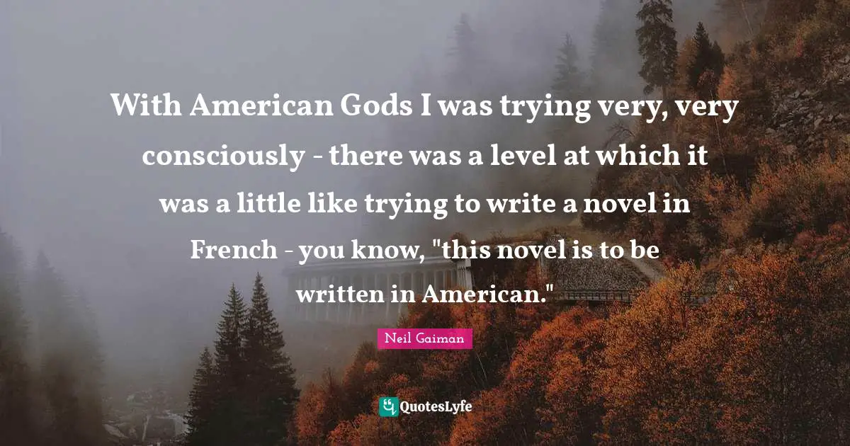 With American Gods I was trying very, very consciously - there was a level at which it was a little like trying to write a novel in French - you know, "this novel is to be written in American."