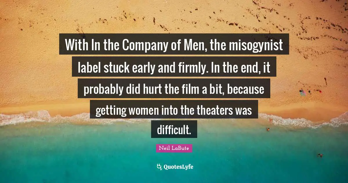 With In the Company of Men, the misogynist label stuck early and firmly. In the end, it probably did hurt the film a bit, because getting women into the theaters was difficult.