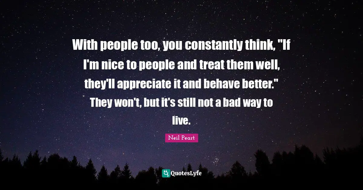 With people too, you constantly think, "If I'm nice to people and treat them well, they'll appreciate it and behave better." They won't, but it's still not a bad way to live.