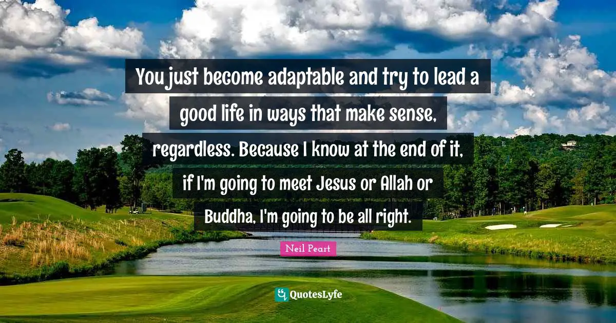 Neil Peart Quotes: "You just become adaptable and try to lead a good life in ways that make sense, regardless. Because I know at the end of it, if I'm going to meet Jesus or Allah or Buddha, I'm going to be all right."