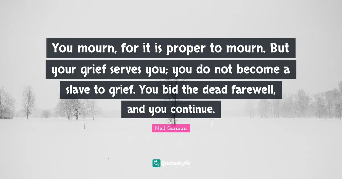 You mourn, for it is proper to mourn. But your grief serves you; you do not become a slave to grief. You bid the dead farewell, and you continue.