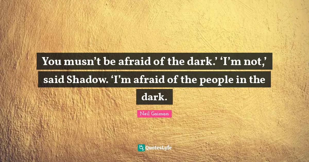 You musn’t be afraid of the dark.’ ‘I’m not,’ said Shadow. ‘I’m afraid of the people in the dark.