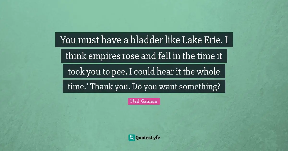 You must have a bladder like Lake Erie. I think empires rose and fell in the time it took you to pee. I could hear it the whole time." Thank you. Do you want something?