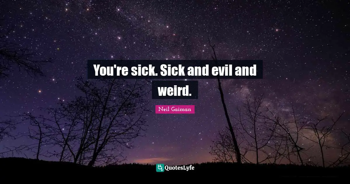 You're sick. Sick and evil and weird.