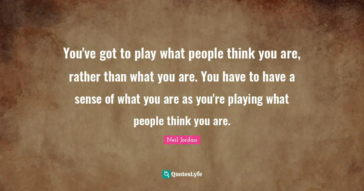 You've got to play what people think you are, rather than what you are. You have to have a sense of what you are as you're playing what people think you are.