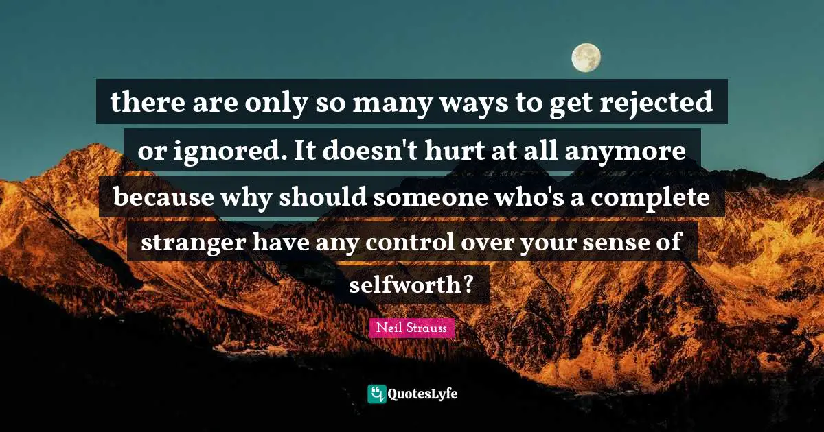 there are only so many ways to get rejected or ignored. It doesn't hurt at all anymore because why should someone who's a complete stranger have any control over your sense of selfworth?