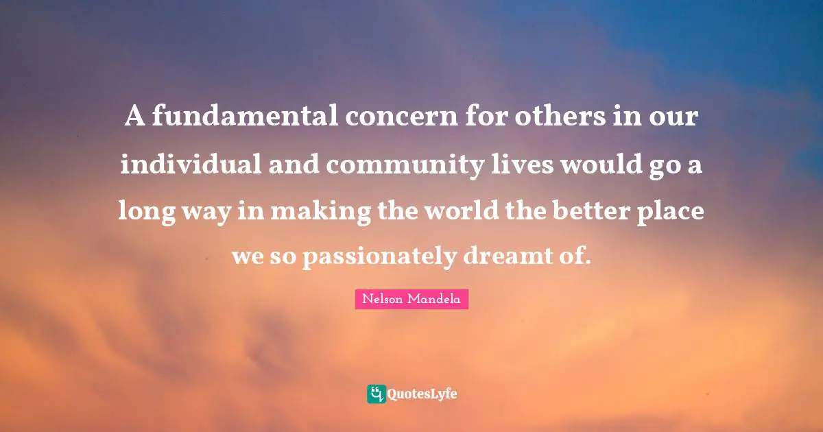 A fundamental concern for others in our individual and community lives would go a long way in making the world the better place we so passionately dreamt of.