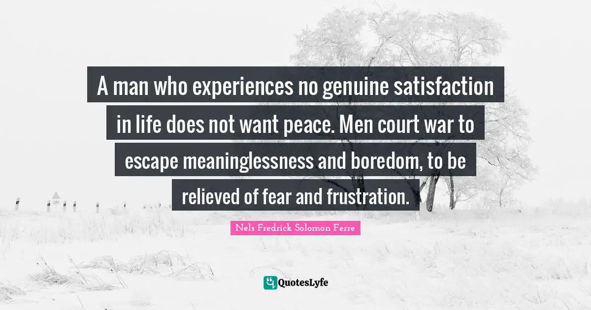 A man who experiences no genuine satisfaction in life does not want peace. Men court war to escape meaninglessness and boredom, to be relieved of fear and frustration.