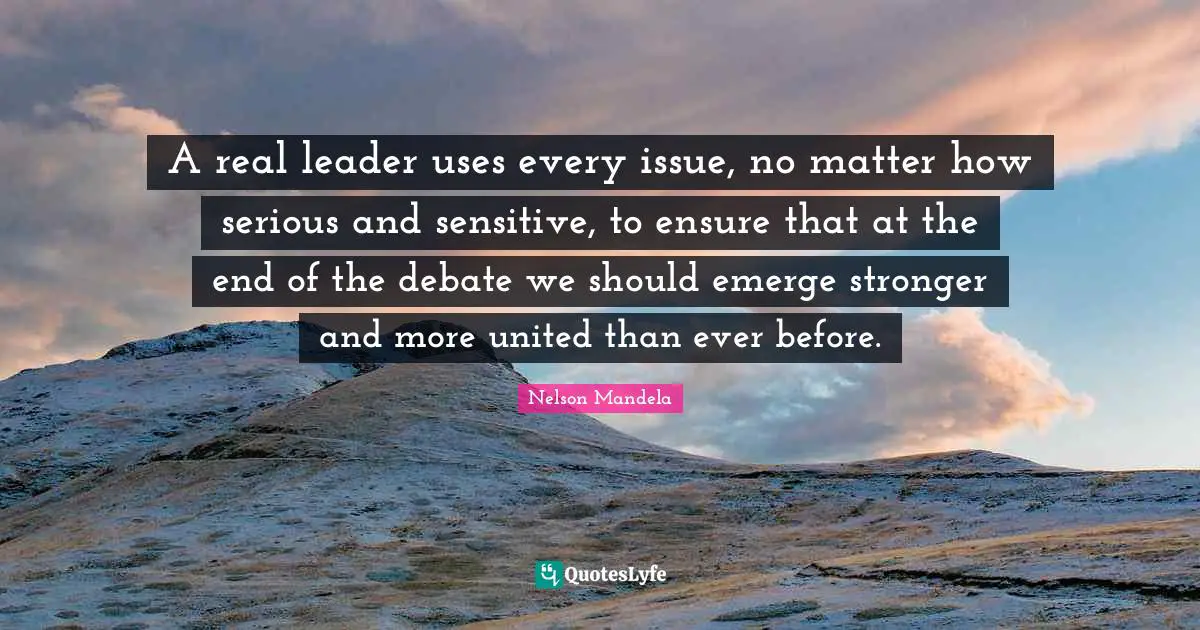 Nelson Mandela Quotes: A real leader uses every issue, no matter how serious and sensitive, to ensure that at the end of the debate we should emerge stronger and more united than ever before.