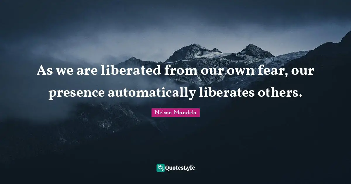 As we are liberated from our own fear, our presence automatically liberates others.