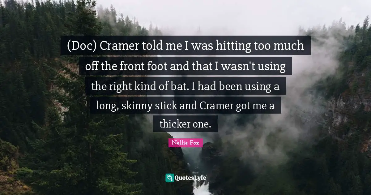 (Doc) Cramer told me I was hitting too much off the front foot and that I wasn't using the right kind of bat. I had been using a long, skinny stick and Cramer got me a thicker one.