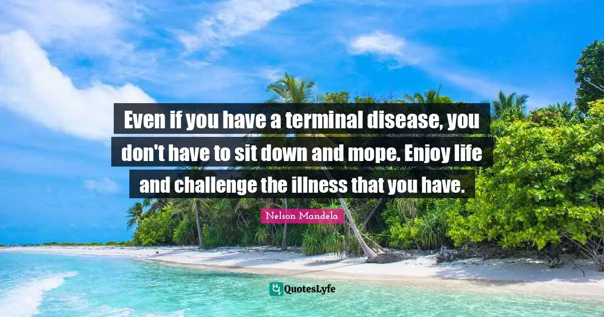 Even if you have a terminal disease, you don't have to sit down and mope. Enjoy life and challenge the illness that you have.