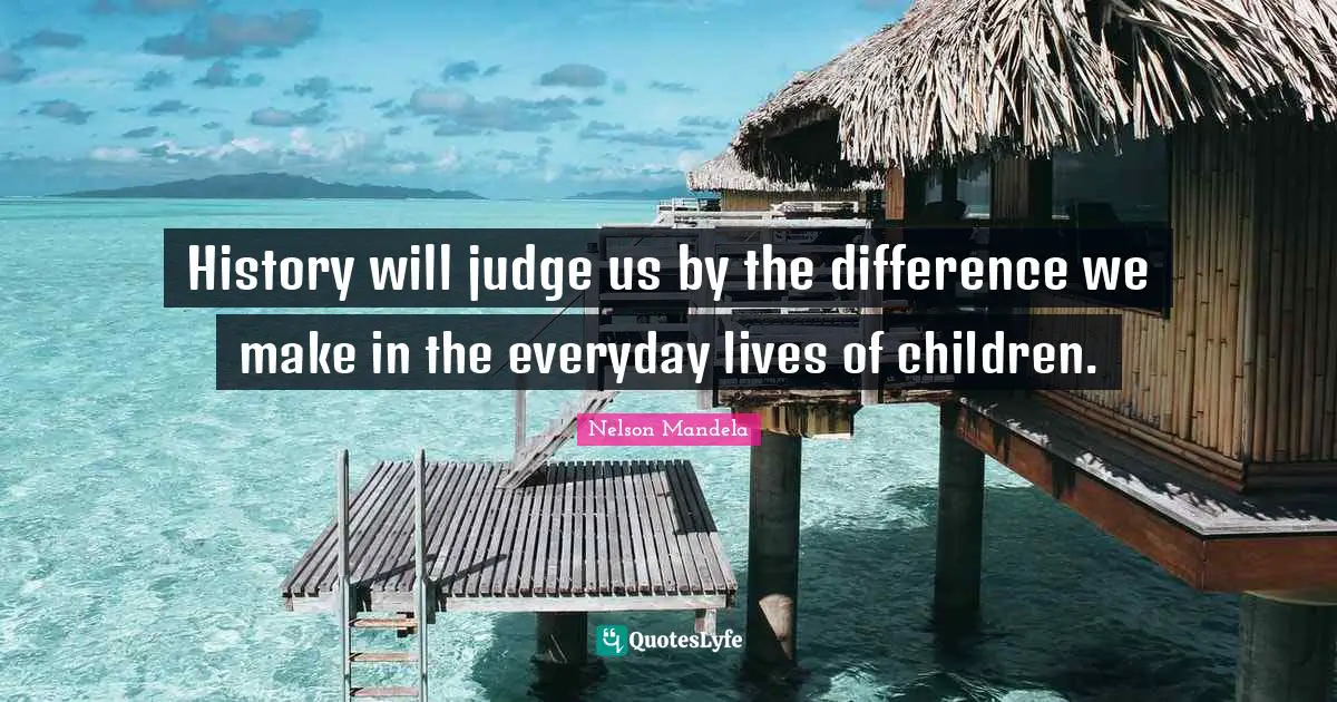History will judge us by the difference we make in the everyday lives of children.