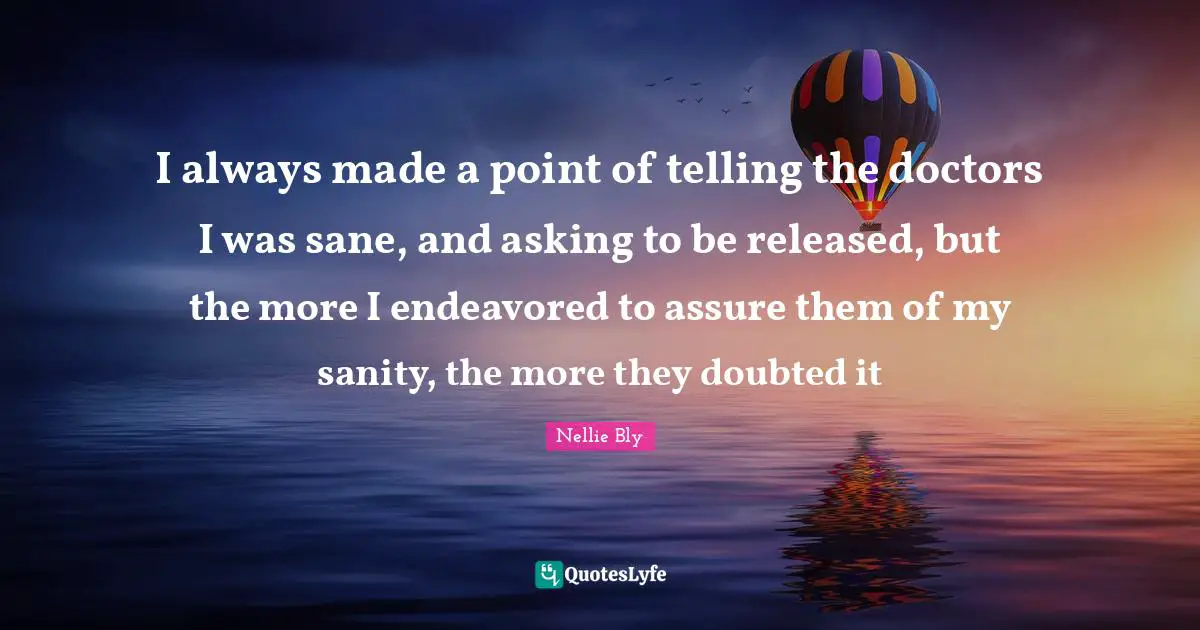 I always made a point of telling the doctors I was sane, and asking to be released, but the more I endeavored to assure them of my sanity, the more they doubted it