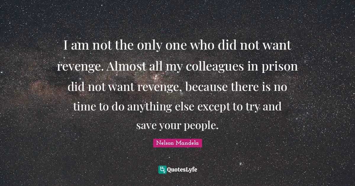 I am not the only one who did not want revenge. Almost all my colleagues in prison did not want revenge, because there is no time to do anything else except to try and save your people.