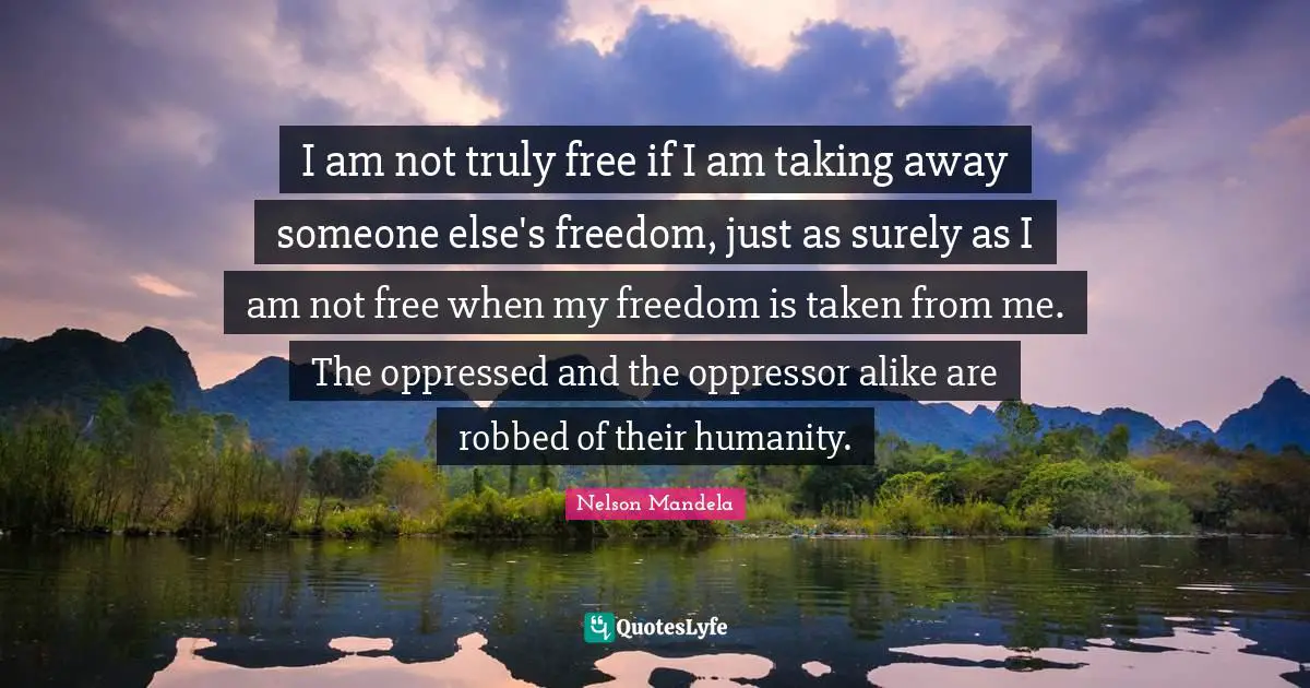 I am not truly free if I am taking away someone else's freedom, just as surely as I am not free when my freedom is taken from me. The oppressed and the oppressor alike are robbed of their humanity.