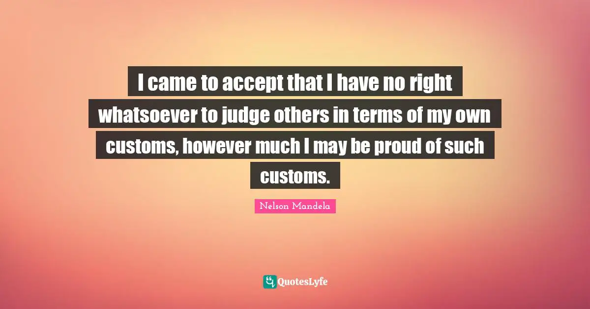 I came to accept that I have no right whatsoever to judge others in terms of my own customs, however much I may be proud of such customs.