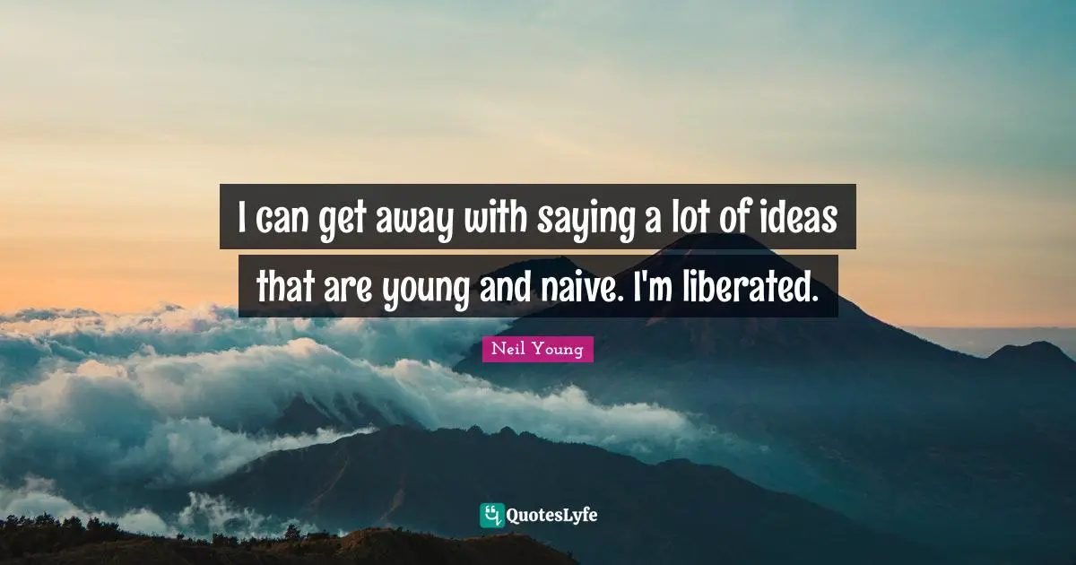I can get away with saying a lot of ideas that are young and naive. I'm liberated.