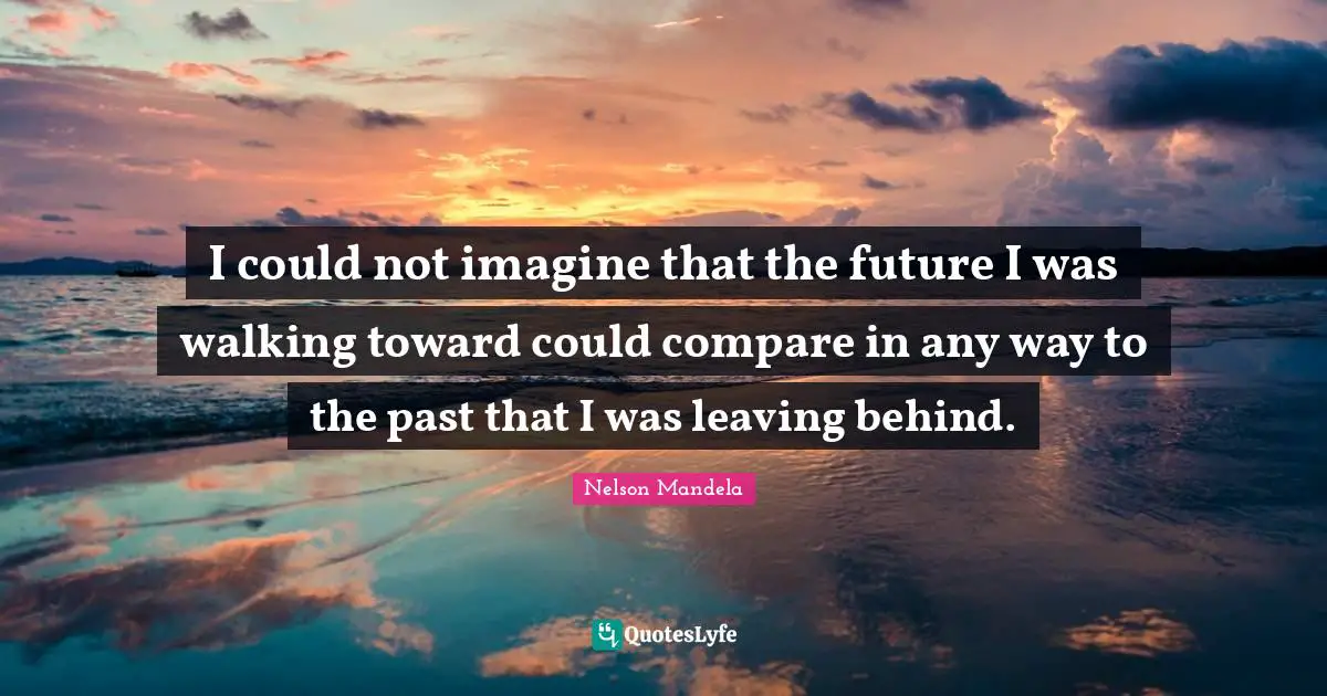 I could not imagine that the future I was walking toward could compare in any way to the past that I was leaving behind.