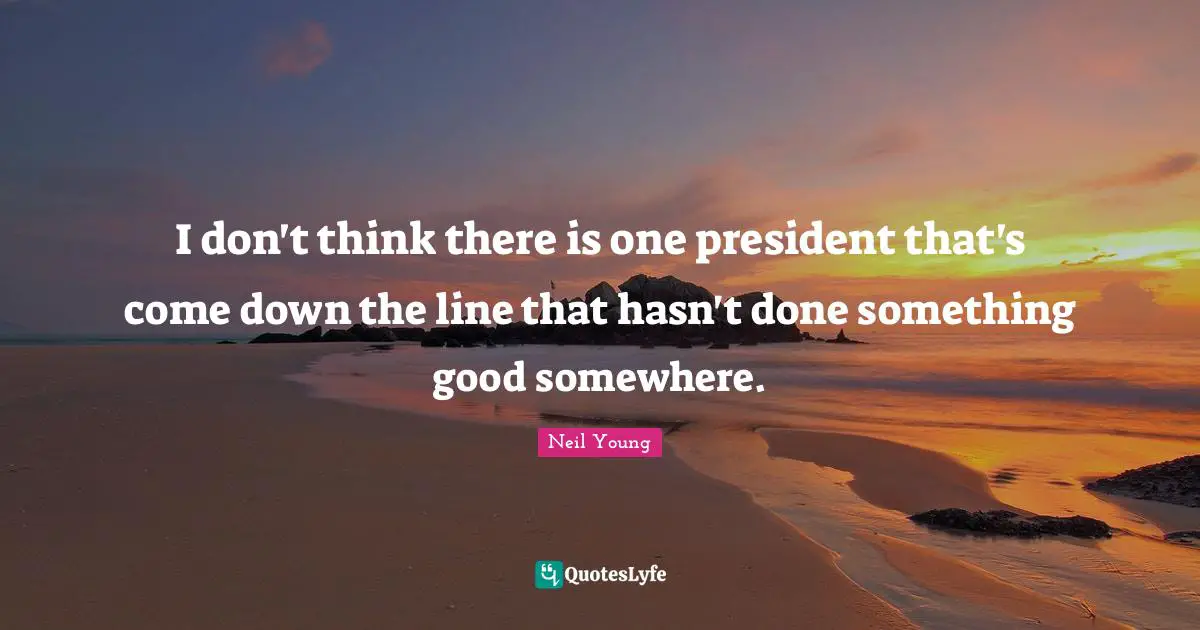 I don't think there is one president that's come down the line that hasn't done something good somewhere.