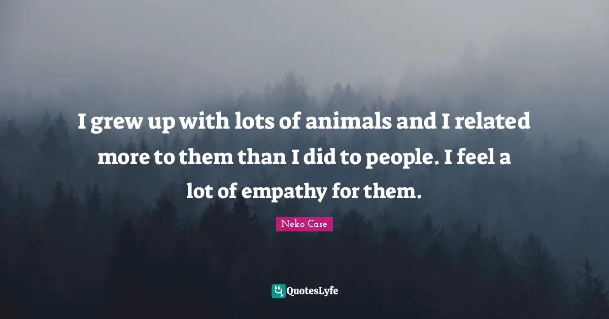 I grew up with lots of animals and I related more to them than I did to people. I feel a lot of empathy for them.