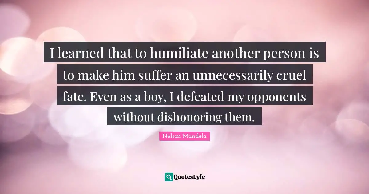 I learned that to humiliate another person is to make him suffer an unnecessarily cruel fate. Even as a boy, I defeated my opponents without dishonoring them.
