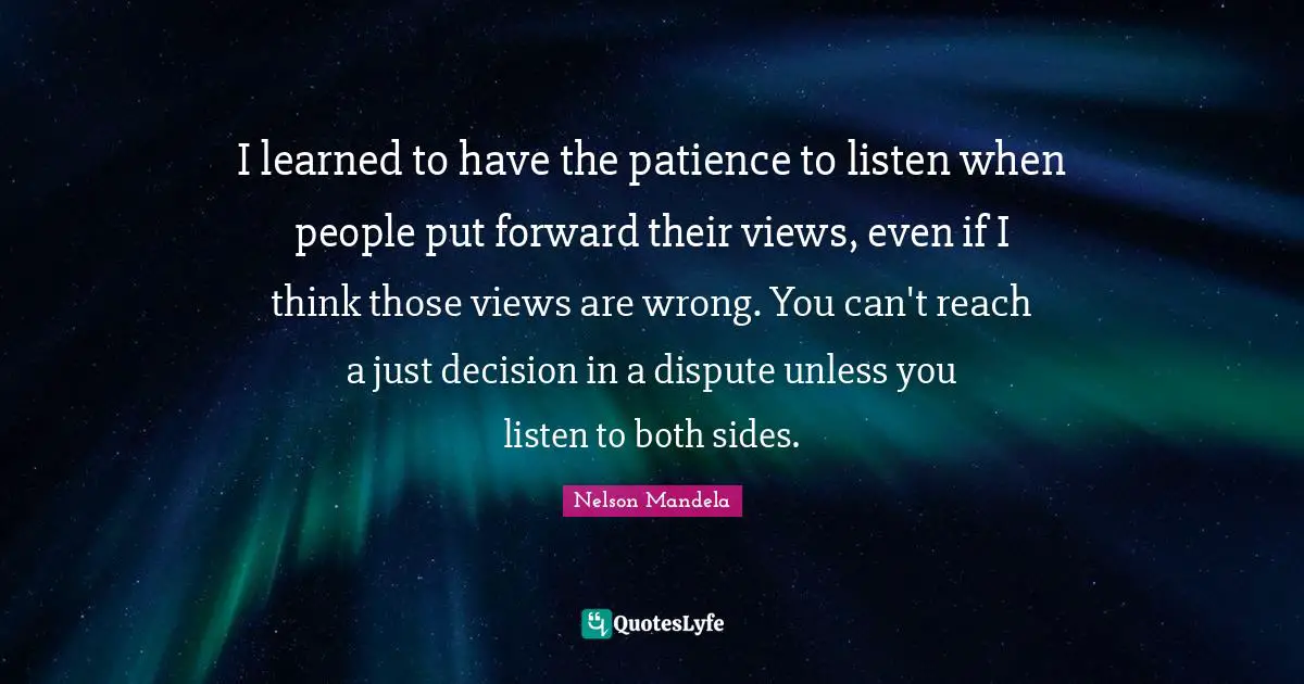 I learned to have the patience to listen when people put forward their views, even if I think those views are wrong. You can't reach a just decision in a dispute unless you listen to both sides.