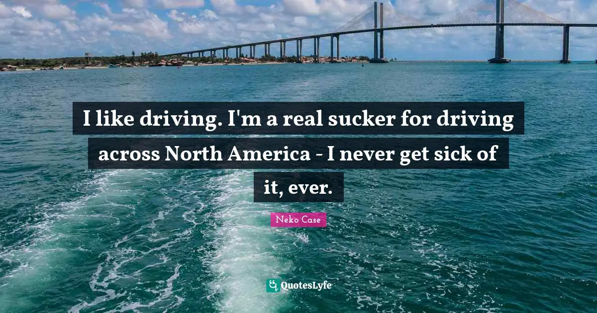 I like driving. I'm a real sucker for driving across North America - I never get sick of it, ever.