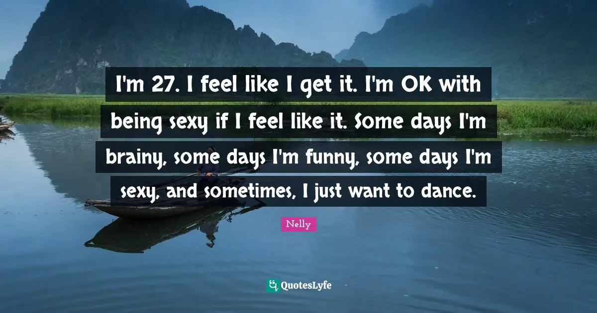 I'm 27. I feel like I get it. I'm OK with being sexy if I feel like it. Some days I'm brainy, some days I'm funny, some days I'm sexy, and sometimes, I just want to dance.