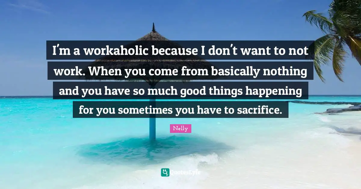 I'm a workaholic because I don't want to not work. When you come from basically nothing and you have so much good things happening for you sometimes you have to sacrifice.