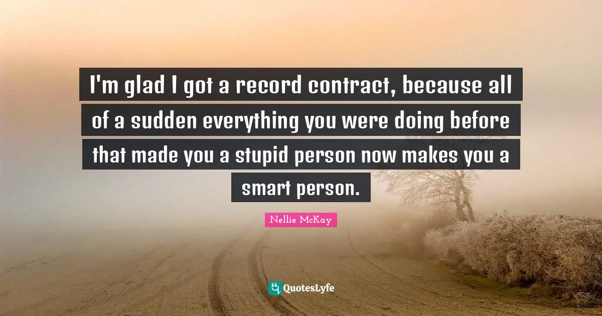 I'm glad I got a record contract, because all of a sudden everything you were doing before that made you a stupid person now makes you a smart person.