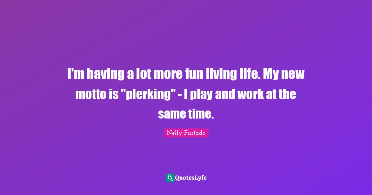 Nelly Furtado Quotes: "I'm having a lot more fun living life. My new motto is "plerking" - I play and work at the same time."