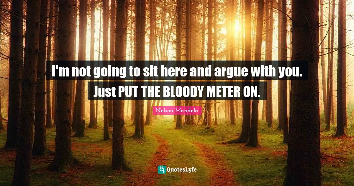 I'm not going to sit here and argue with you. Just PUT THE BLOODY METER ON.