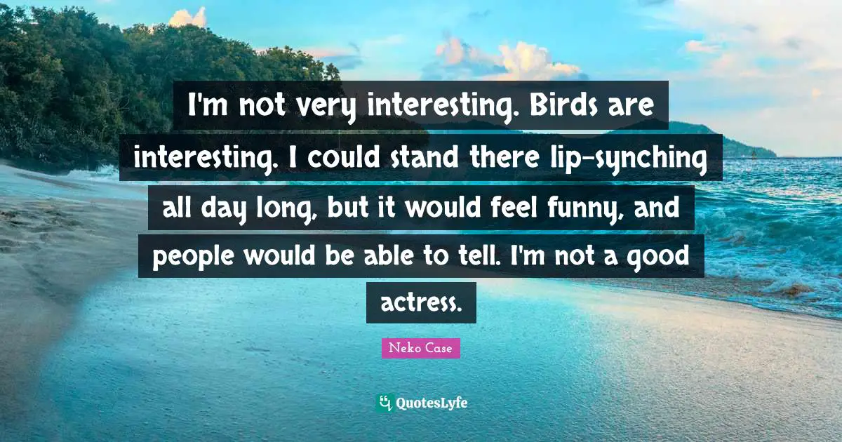 I'm not very interesting. Birds are interesting. I could stand there lip-synching all day long, but it would feel funny, and people would be able to tell. I'm not a good actress.