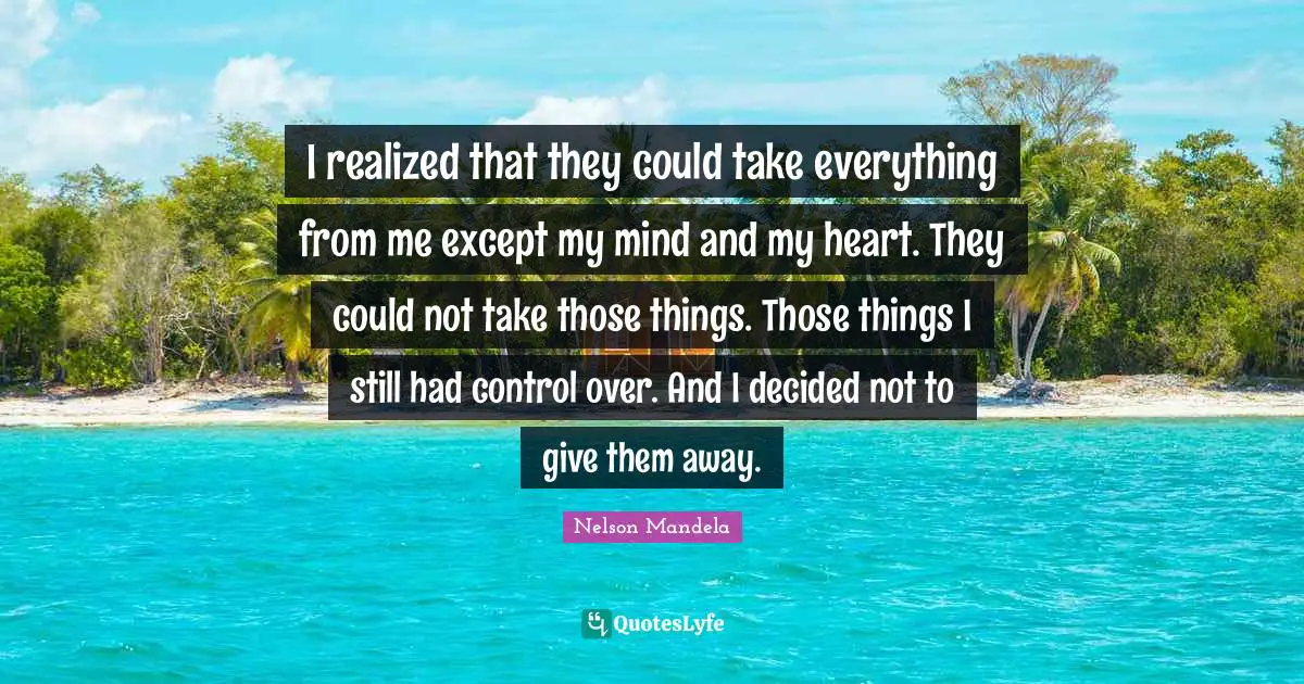 I realized that they could take everything from me except my mind and my heart. They could not take those things. Those things I still had control over. And I decided not to give them away.