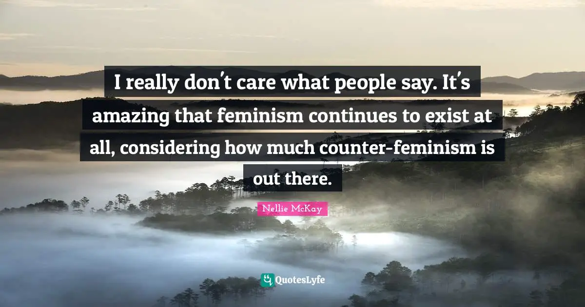 I really don't care what people say. It's amazing that feminism continues to exist at all, considering how much counter-feminism is out there.