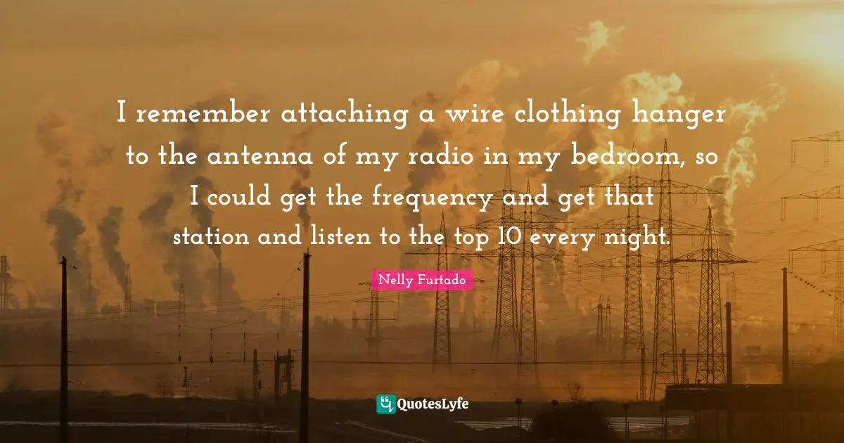 Nelly Furtado Quotes: "I remember attaching a wire clothing hanger to the antenna of my radio in my bedroom, so I could get the frequency and get that station and listen to the top 10 every night."