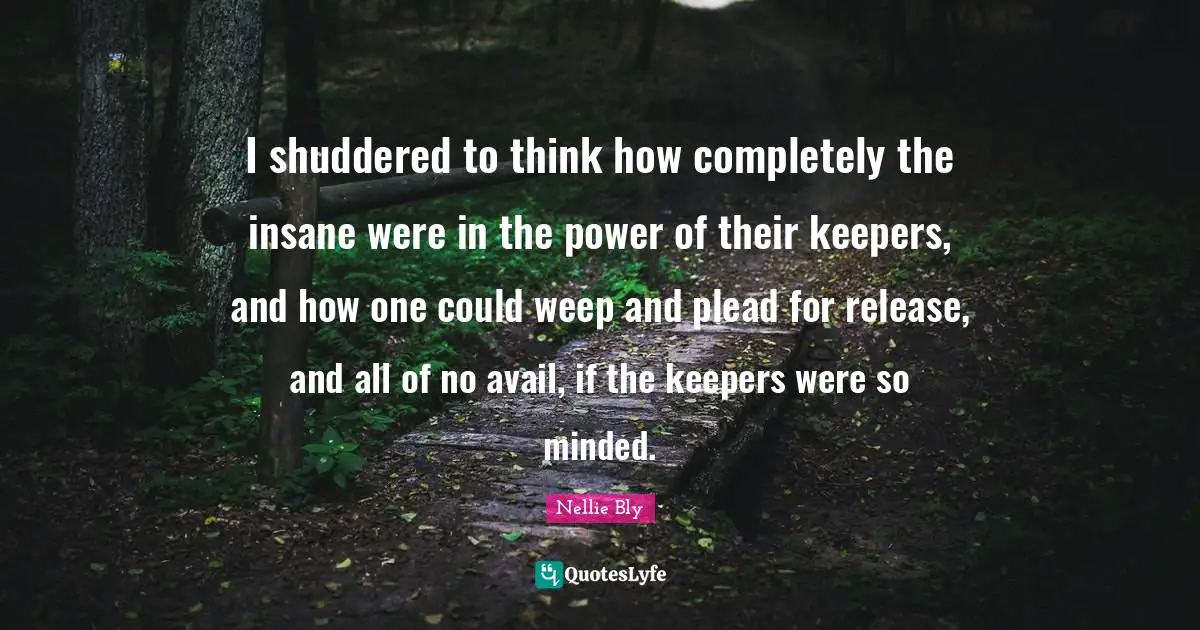 I shuddered to think how completely the insane were in the power of their keepers, and how one could weep and plead for release, and all of no avail, if the keepers were so minded.