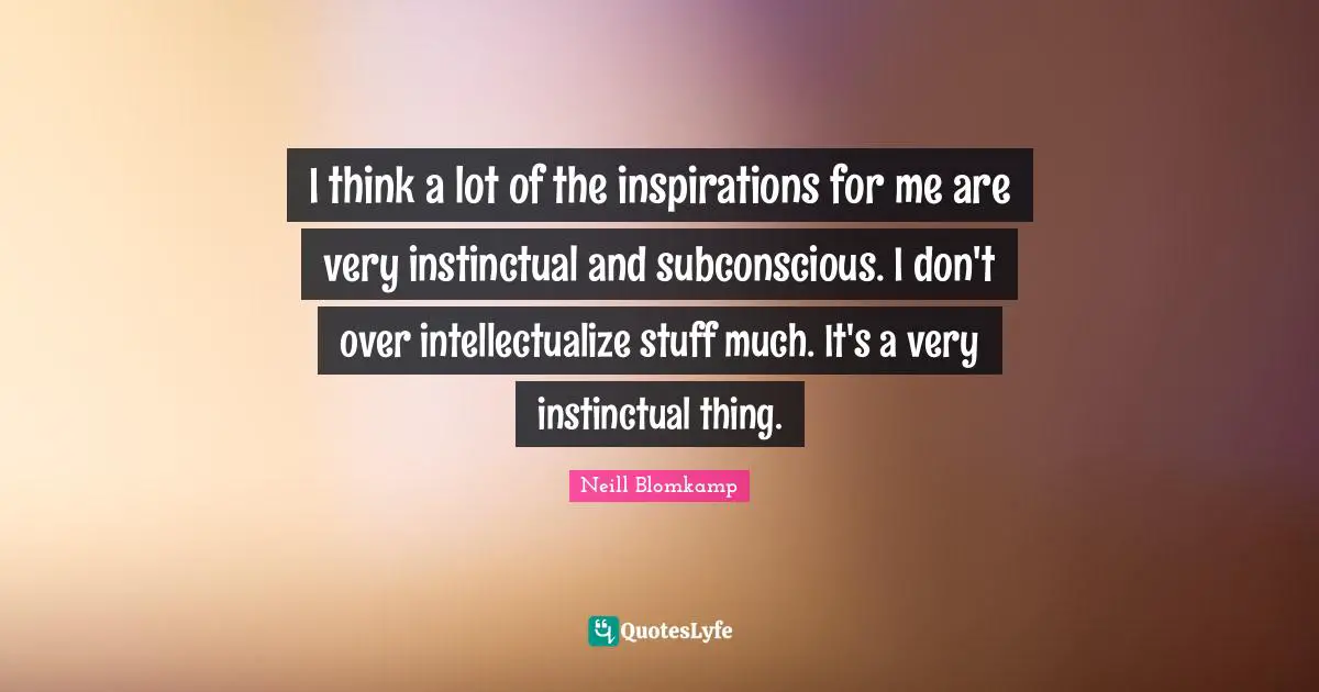 I think a lot of the inspirations for me are very instinctual and subconscious. I don't over intellectualize stuff much. It's a very instinctual thing.