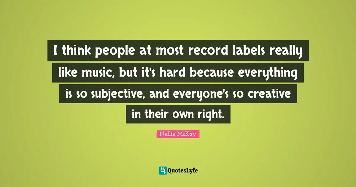 I think people at most record labels really like music, but it's hard because everything is so subjective, and everyone's so creative in their own right.