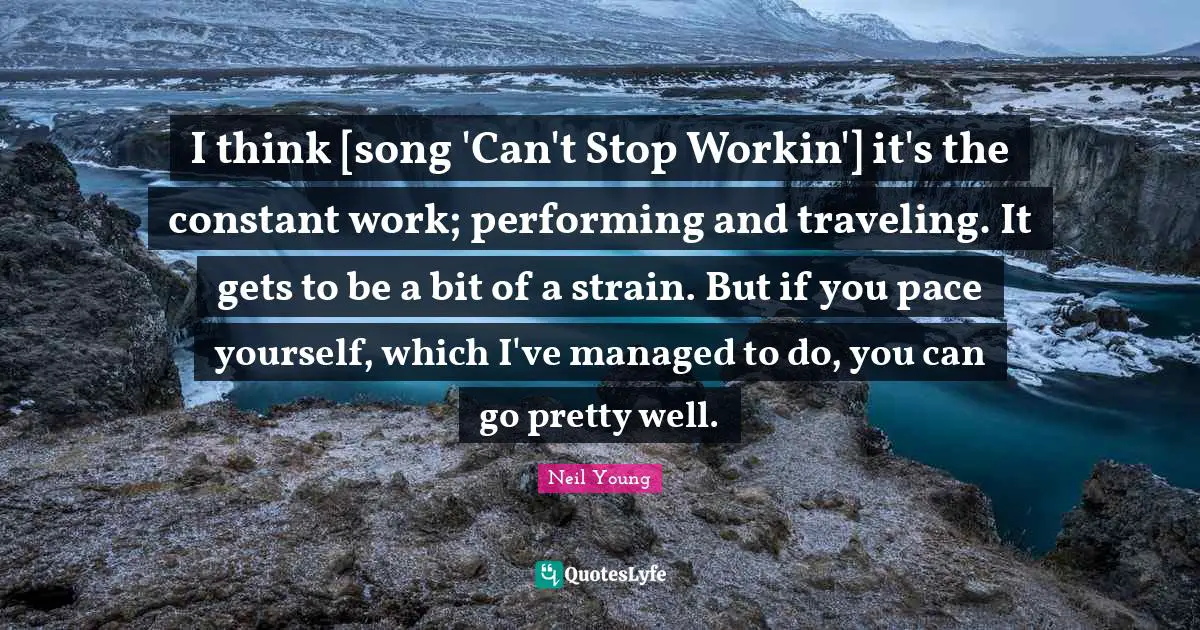 I think [song 'Can't Stop Workin'] it's the constant work; performing and traveling. It gets to be a bit of a strain. But if you pace yourself, which I've managed to do, you can go pretty well.