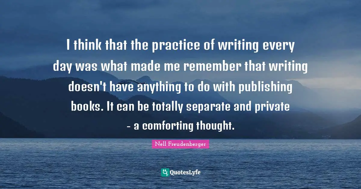 I think that the practice of writing every day was what made me remember that writing doesn't have anything to do with publishing books. It can be totally separate and private - a comforting thought.