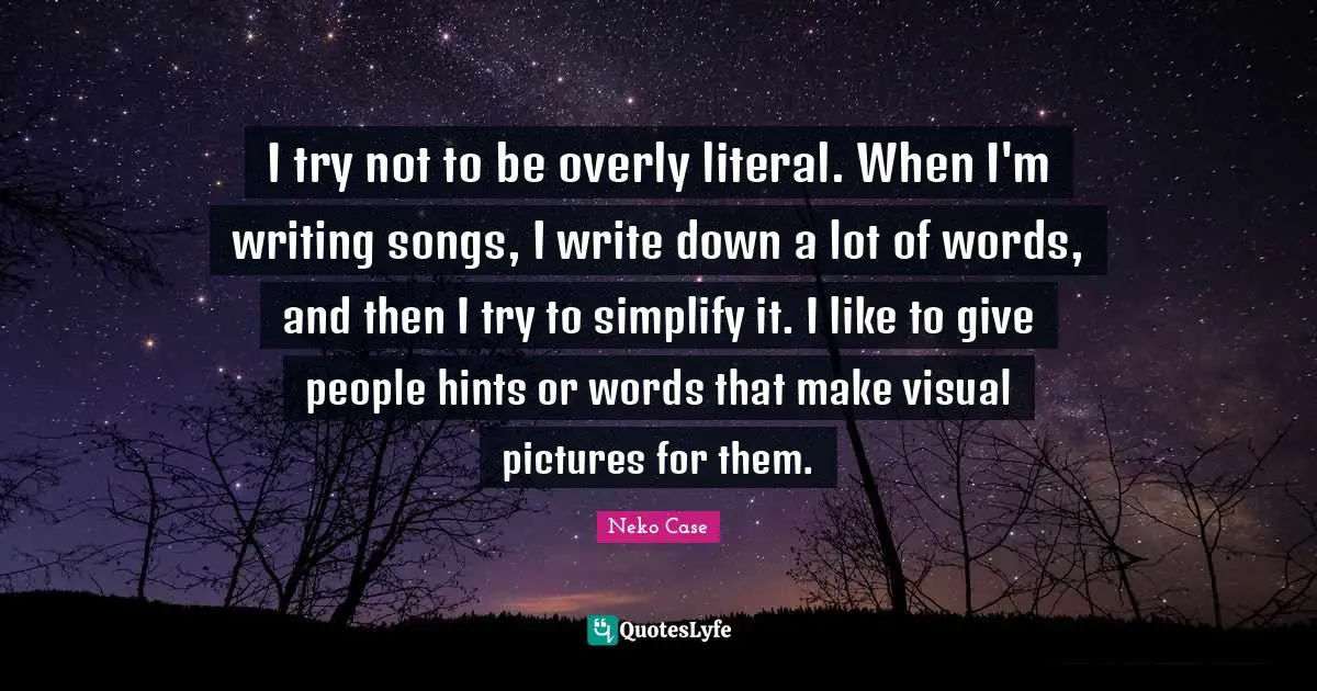 I try not to be overly literal. When I'm writing songs, I write down a lot of words, and then I try to simplify it. I like to give people hints or words that make visual pictures for them.
