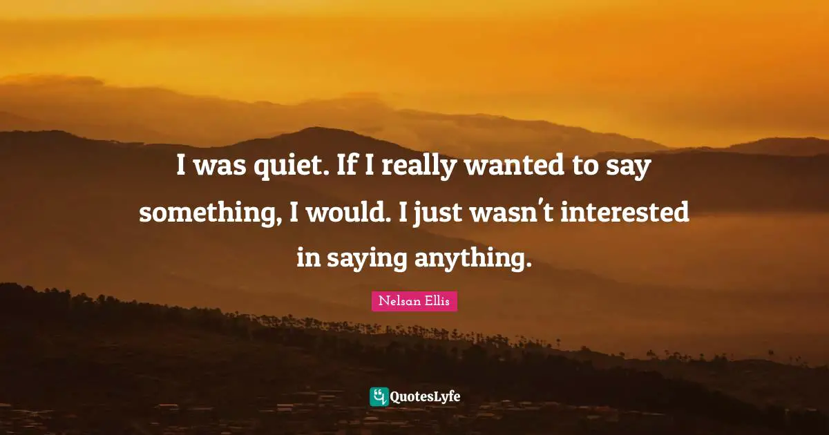 I was quiet. If I really wanted to say something, I would. I just wasn't interested in saying anything.
