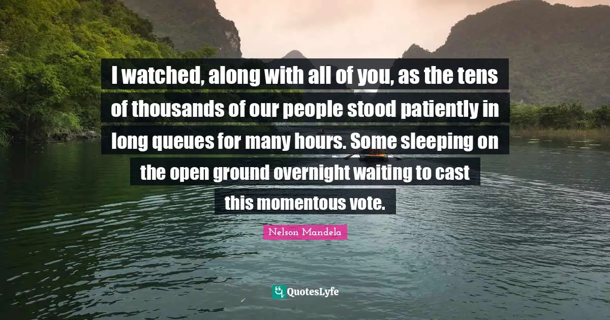 I watched, along with all of you, as the tens of thousands of our people stood patiently in long queues for many hours. Some sleeping on the open ground overnight waiting to cast this momentous vote.