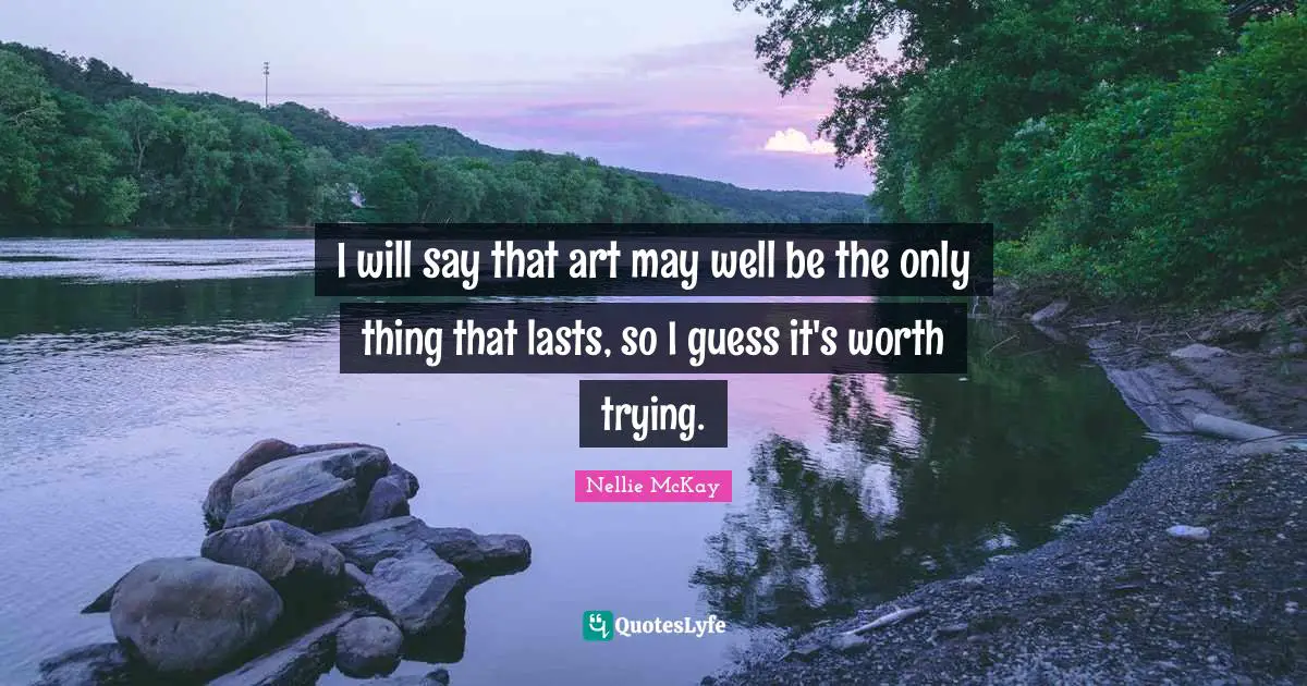 I will say that art may well be the only thing that lasts, so I guess it's worth trying.