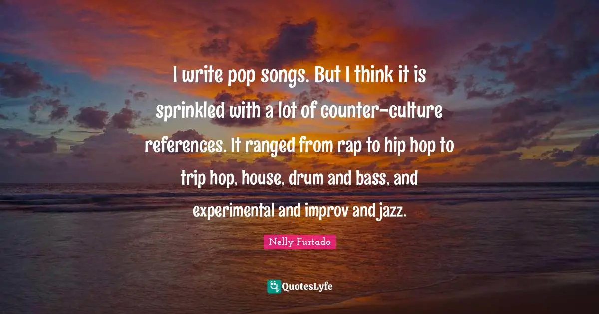 Nelly Furtado Quotes: "I write pop songs. But I think it is sprinkled with a lot of counter-culture references. It ranged from rap to hip hop to trip hop, house, drum and bass, and experimental and improv and jazz."