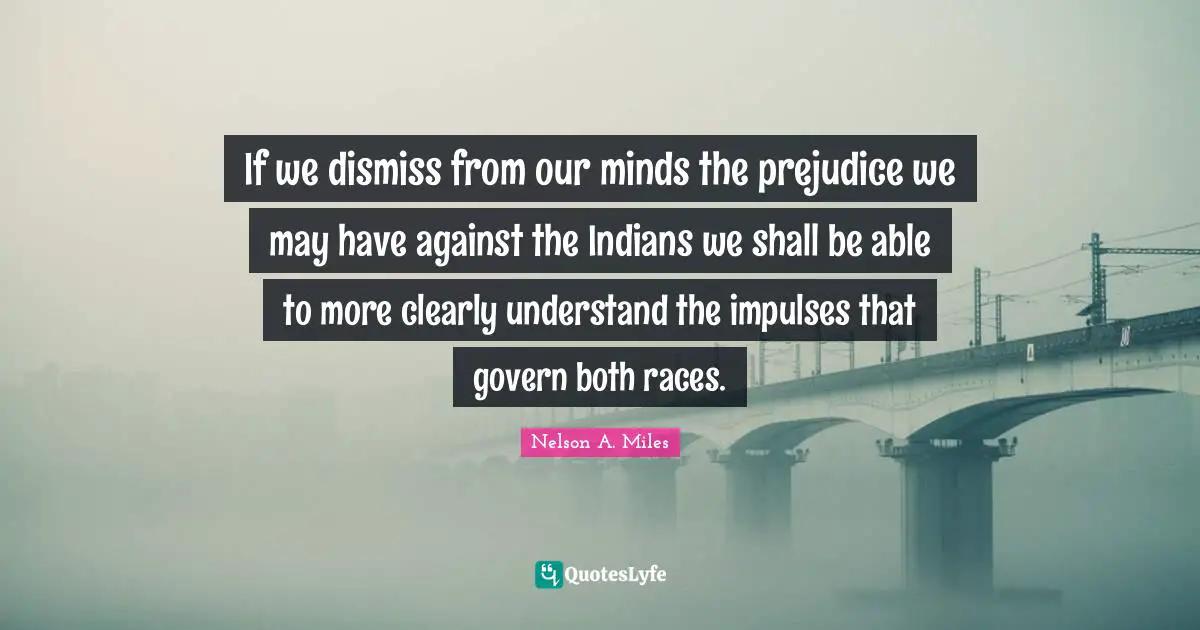 Nelson A. Miles Quotes: "If we dismiss from our minds the prejudice we may have against the Indians we shall be able to more clearly understand the impulses that govern both races."